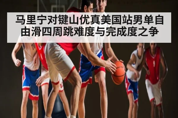 马里宁对键山优真美国站男单自由滑四周跳难度与完成度之争