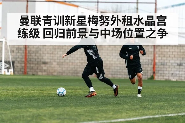 曼联青训新星梅努外租水晶宫练级 回归前景与中场位置之争