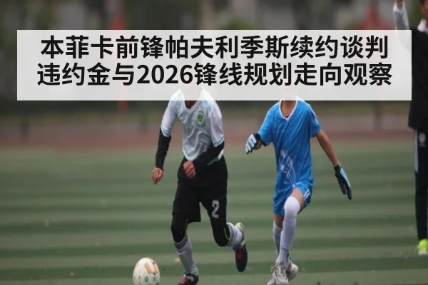 本菲卡前锋帕夫利季斯续约谈判违约金与2026锋线规划走向观察